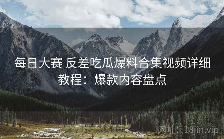 每日大赛 反差吃瓜爆料合集视频详细教程：爆款内容盘点