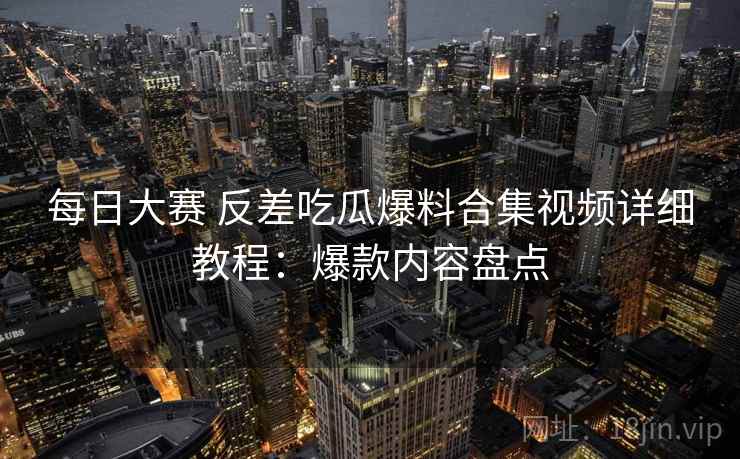 每日大赛 反差吃瓜爆料合集视频详细教程：爆款内容盘点