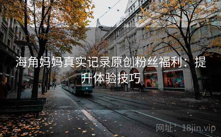 海角妈妈真实记录原创粉丝福利：提升体验技巧