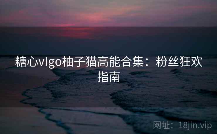 糖心vIgo柚子猫高能合集：粉丝狂欢指南