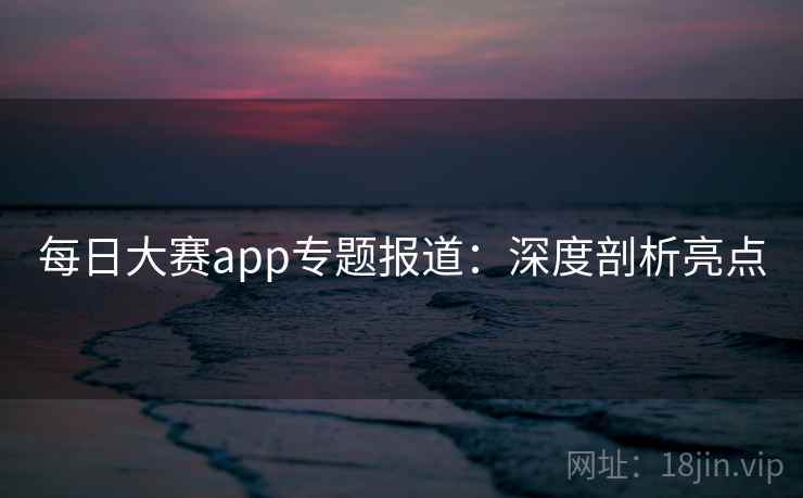 每日大赛app专题报道：深度剖析亮点