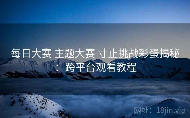每日大赛 主题大赛 寸止挑战彩蛋揭秘：跨平台观看教程