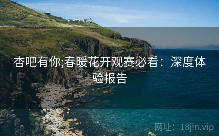 杏吧有你;春暖花开观赛必看：深度体验报告
