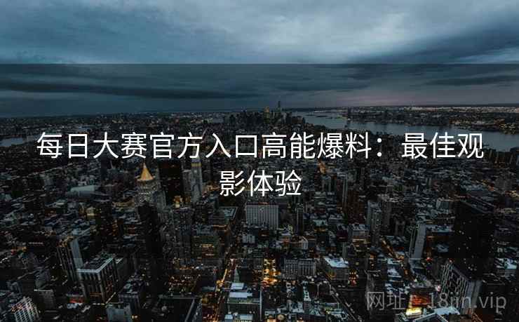 每日大赛官方入口高能爆料：最佳观影体验