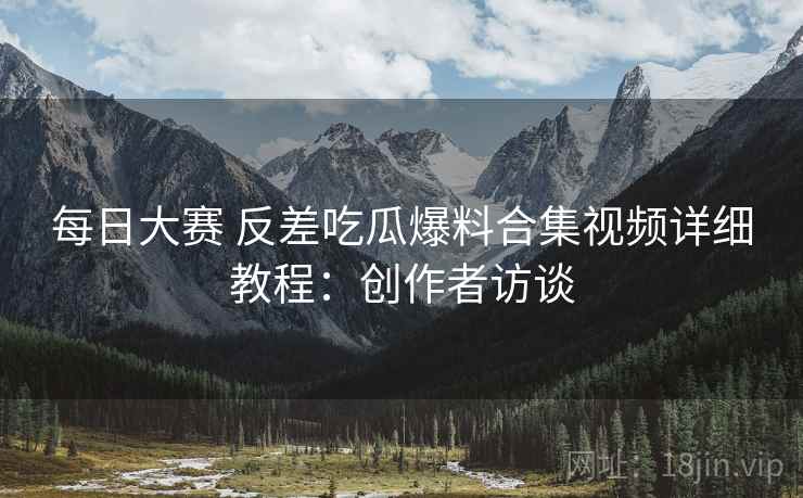每日大赛 反差吃瓜爆料合集视频详细教程：创作者访谈