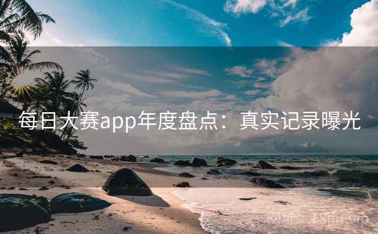 每日大赛app年度盘点：真实记录曝光