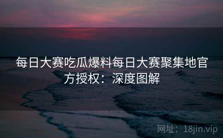 每日大赛吃瓜爆料每日大赛聚集地官方授权：深度图解
