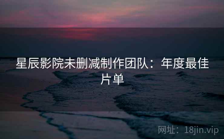星辰影院未删减制作团队：年度最佳片单