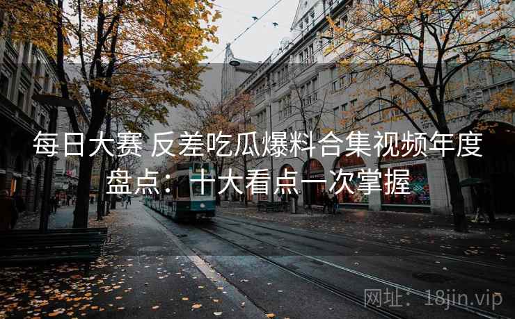 每日大赛 反差吃瓜爆料合集视频年度盘点：十大看点一次掌握