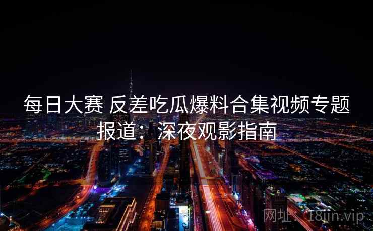 每日大赛 反差吃瓜爆料合集视频专题报道：深夜观影指南