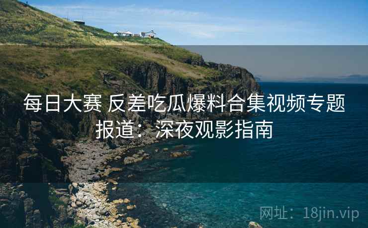 每日大赛 反差吃瓜爆料合集视频专题报道：深夜观影指南