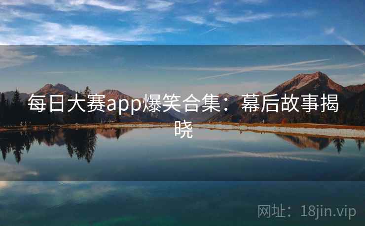 每日大赛app爆笑合集：幕后故事揭晓
