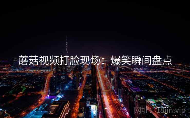 蘑菇视频打脸现场：爆笑瞬间盘点