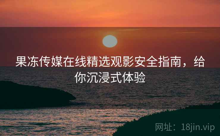 果冻传媒在线精选观影安全指南，给你沉浸式体验