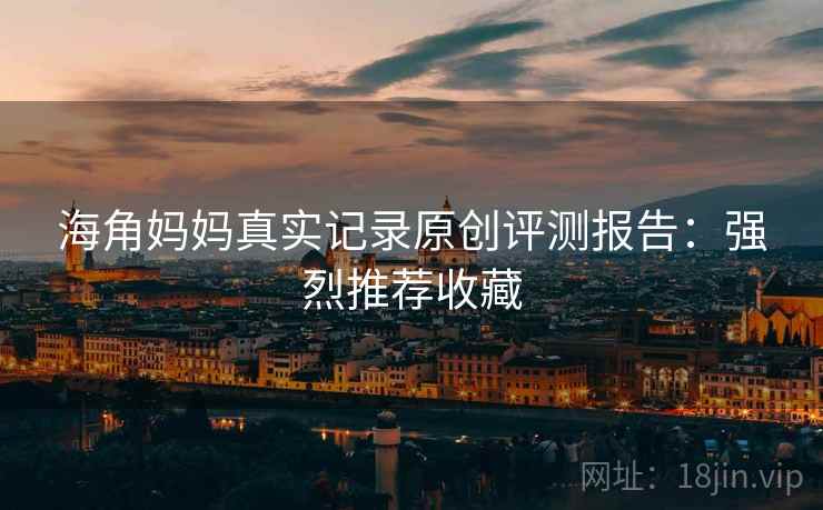 海角妈妈真实记录原创评测报告：强烈推荐收藏