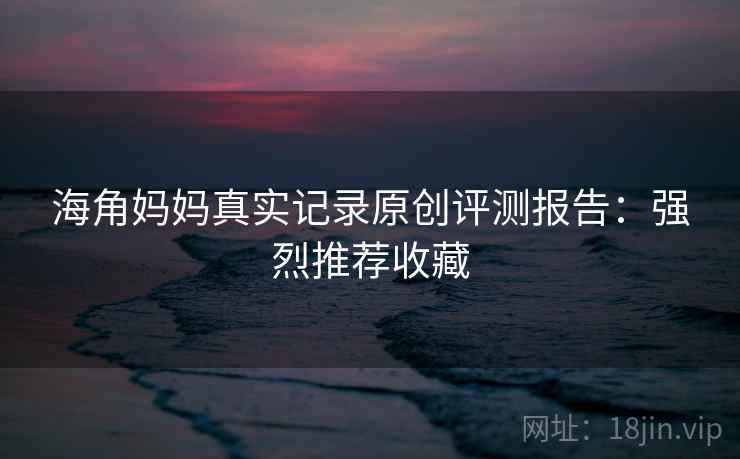 海角妈妈真实记录原创评测报告：强烈推荐收藏