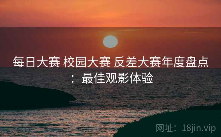 每日大赛 校园大赛 反差大赛年度盘点：最佳观影体验